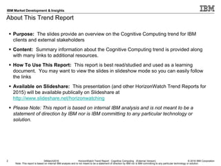 © 2016 IBM Corporation
IBM Market Development & Insights
Note: This report is based on internal IBM analysis and is not meant to be a statement of direction by IBM nor is IBM committing to any particular technology or solution.
About This Trend Report
2 04March2016 HorizonWatch Trend Report: Cognitive Computing (External Version)
 Purpose: The slides provide an overview on the Cognitive Computing trend for IBM
clients and external stakeholders
 Content: Summary information about the Cognitive Computing trend is provided along
with many links to additional resources.
 How To Use This Report: This report is best read/studied and used as a learning
document. You may want to view the slides in slideshow mode so you can easily follow
the links
 Available on Slideshare: This presentation (and other HorizonWatch Trend Reports for
2015) will be available publically on Slideshare at
http://www.slideshare.net/horizonwatching
 Please Note: This report is based on internal IBM analysis and is not meant to be a
statement of direction by IBM nor is IBM committing to any particular technology or
solution.
 