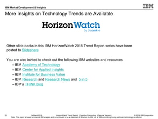 © 2016 IBM Corporation
IBM Market Development & Insights
Note: This report is based on internal IBM analysis and is not meant to be a statement of direction by IBM nor is IBM committing to any particular technology or solution.
More Insights on Technology Trends are Available
20
Other slide decks in this IBM HorizonWatch 2016 Trend Report series have been
posted to Slideshare
You are also invited to check out the following IBM websites and resources
– IBM Academy of Technology
– IBM Center for Applied Insights
– IBM Institute for Business Value
– IBM Research and Research News and 5 in 5
– IBM’s THINK blog
04March2016 HorizonWatch Trend Report: Cognitive Computing (External Version)
 