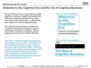 © 2016 IBM Corporation
IBM Market Development & Insights
Note: This report is based on internal IBM analysis and is not meant to be a statement of direction by IBM nor is IBM committing to any particular technology or solution.
Welcome to the Cognitive Era and the rise of Cognitive Business
3 04March2016 HorizonWatch Trend Report: Cognitive Computing (External Version)
IBM: Welcome to the Cognitive EraWe are entering a new era of computing called
cognitive computing. It signifies a fundamental
shift in how machines interact with us, other
machines and the environment. It will provide
much value, but it will be highly disruptive.
The Cognitive Era will result in entirely new
model of computing that includes a range of
technology innovations in analytics, natural
language processing and machine learning
“Over time, it will be possible to build cognitive
technologies into many of the IT solutions and
human-designed systems on earth, imbuing
them with a kind of “thinking” ability. These new
capabilities will enable people and organizations
to accomplish things they couldn’t before–
understanding more deeply how the world
works, predicting the consequences of actions,
and making better decisions.” IBM
IBM: The Rise of Cognitive Business
 