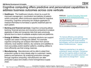 © 2016 IBM Corporation
IBM Market Development & Insights
Note: This report is based on internal IBM analysis and is not meant to be a statement of direction by IBM nor is IBM committing to any particular technology or solution.
Cognitive computing offers predictive and personalized capabilities to
address business outcomes across core verticals
 Healthcare: The healthcare industry, driven by a push for
improved management, coordination and delivery of patient-
centric outcomes, offers continuous opportunities for cognitive
computing. Cognitive computing can analyze gigabytes of
medical information to formalize a specific treatment plan for
each patient.
 Banking and financial services: Cognitive computing allows
banking, financial services and insurance companies to analyze
gigabytes of data and recognize risks that were previously
ignored due to a lack of available analytics tools and platforms.
 Energy & Utilities: Cognitive computing solutions can support
multiple use cases in energy and utilities. For example,
cognitive computing can analyze information from sensor
networks, local weather stations, sky cameras and satellites to
more accurately predict weather patterns, enabling utilities to
more efficiently use their energy reserves.
 Manufacturing: Manufacturers will be able to adapt their
production cycles to more closely align to customers’ needs,
patterns and behaviors. By analyzing production changes
through cognitive computing, manufacturers can alter
production output and create a more homogeneous supply
chain.
9 04March2016 HorizonWatch Trend Report: Cognitive Computing (External Version)
Source: MD&I HorizonWatch / TBR Inc.,
“To improve efficiency and optimize
business outcomes, government agencies
are experimenting with smart machine
technologies, such as virtual assistants, to
deliver frontline services,.” Gartner
KMWorld: Cognitive Computing: Real-world
applications for an emerging technology
“Watson’s potential lies in its ability to
understand, reason and learn. Companies
will use this cognitive ability to build real
value when they can predict outcomes and
take actions to change them.” Gartner
 