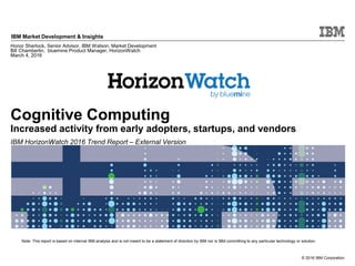 © 2016 IBM Corporation
IBM Market Development & Insights
Note: This report is based on internal IBM analysis and is not meant to be a statement of direction by IBM nor is IBM committing to any particular technology or solution.
Cognitive Computing
Increased activity from early adopters, startups, and vendors
IBM HorizonWatch 2016 Trend Report – External Version
Honor Sherlock, Senior Advisor, IBM Watson, Market Development
Bill Chamberlin, bluemine Product Manager, HorizonWatch
March 4, 2016
 
