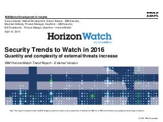 © 2016 IBM Corporation
IBM Market Development & Insights
Note: This report is based on internal IBM analysis and is not meant to be a statement of direction by IBM nor is IBM committing to any particular technology or solution.
Security Trends to Watch in 2016
Quantity and complexity of external threats increase
IBM HorizonWatch Trend Report – External Version
Sonya Gordon, Market Development, Senior Advisor - IBM Security
Maureen Kelledy, Product Manager, bluemine – IBM Security
Bill Chamberlin, Product Manger, bluemine – HorizonWatch
April 10, 2016
 