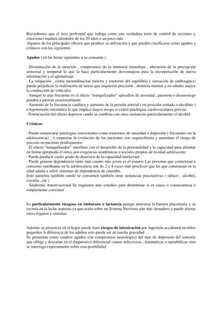 Recordemos que el área prefrontal que trabaja como una verdadera torre de control de acciones y
emociones madura alrededor de los 20 años o un poco más
Algunos de los principales efectos que produce su utilización y que pueden clasificarse como agudos y
crónicos son los siguientes
Agudos ( en las horas siguientes a su consumo )
· Disminución de la atención , compromiso de la memoria inmediata , alteracion de la percepción
sensorial y temporal lo que la hace particularmente desventajosa para la incorporación de nueva
información y el aprendizaje
· La relajación , cierta incoordinacion motora y trastorno del equilibrio ( sensación de embriaguez)
puede perjudicar la realización de tareas que requieran precisión , destreza manual y en edades mayos
la conducción de vehículos
· Aunque lo mas frecuente es el efecto “tranquilizador” episodios de ansiedad , paranoia o desasosiego
pueden a parecer ocasionalmente
· Aumento de la frecuencia cardíaca y aumento de la presión arterial ( en posición sentado o decúbito )
o hipotensión ortostática lo que implica mayor riesgo si exiten patologias cardiovaculares previas
· Potenciación del efecto depresor cundo se combina con otras sustancias particularmente el alcohol
Crónicos
· Puede enmascarar patologias coexistentes como trastornos de ansiedad o depresión ( frecuentes en la
adolescencia) , o empeorar la evolución de los pacientes con esquizofrenia y aumentar el riesgo de
psicosis en paciente predispuestos
· El efecto “tranquilizador” interfiere con el desarrollo de la personalidad y la capacidad para afrontar
en forma apropiada el stress por exigencias académicas o sociales propios de la edad adolescente
· Puede producir cierto grado de deterioro de la capacidad intelectual
· Puede generar dependencia tanto más cuanto más joven es el usuario Las personas que comienzan a
consumir marihuana en la adolescencia son de 2 a 4 veces más proclives que las que comienzan en la
edad adulta a sufrir síntomas de dependencia de cannabis .
Esto aumenta también cundo se consumen también otras sustancias psicoactivas ( tabaco , alcohol,
cocaína , etc )
· Sindrome Amotivacional Se requieren mas estudios para determinar si es causa o consecuencia o
simplemente coexisten
Es particularmente riesgoso en embarazo o lactancia porque atraviesa la barrera placentaria y se
excreta en la leche materna ya que actúa sobre un Sistema Nervioso aún más inmaduro y puede afectar
otros órganos y sistemas
Además su presencia en el hogar puede traer riesgos de intoxicación por ingestión accidental en niños
pequeños A diferencia de los adultos esto puede ser de mucha gravedad
Se presentan como cuadros agudos con compromiso neurológico del tipo de depresión del sensorio
que obliga a descartar en el diagnóstico diferencial causas infecciosas , traumáticas o metabólicas sino
se interroga expresamente sobre esta posibilidad
 