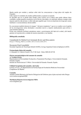 Queda mucho por estudiar y analizar sobre todo las consecuencias a largo plazo del empleo de
Cannabis
Cabe esperar lo resultados de estudios poblacionales ya puestos en marcha
Es deseable que no se pierda tanto tiempo como ocurrió con el tabaco para poder obtener datos
confiables y poder ponerlos en práctica con el fin de evitar daños a la salud que sabemos siempre serán
mayores para los más jóvenes y sobre todo para aquellos que viven en situaciones de riesgo por causas
familiares o socioeconómicas desfavorables
Es conveniente también desterrar la imagen “ del porro terapéutico·” que no se condice con el espíritu
de las investigaciones serias destinadas a encontrar nuevos y mejores medicamentos para aliviar o
curar distintas dolencias
Evitar esta confusión facilitará entendernos mejor y posicionarnos del lado de la salud y del interés
genuino en la protección y cuidado de nuestros pacientes y sus familias
Bibliografía consultada (
Cannabinoids for Medical UseA Systematic Review and Meta-analysis
Penny F. Whiting, PhD et al JAMA. 2015;313(24):2456-2473.
Documento Final Cannabidiol
Sociedad Argentina de Neurología Infantil (SANI) y la Liga Argentina Contra la Epilepsia (LACE)
Farmacología clínica del cannabis
S. Abanadesi A. Cabrero-Casteli J. Fiz Y M. Farréiy Dolor 2005;20:187-98
Efectos neuropsicológicos del consumo de cannabis
A. Verdejo-García
Departamento de Personalidad, Evaluación y Tratamiento Psicológico. Universidad de Granada.
Granada. España.
Instituto de Neurociencias F. Olóriz. Universidad de Granada. Granada. España.
Utilidad Terapéutica del cannabis y derivados
Lorenzo, P Leza , JC Departamento de Farmacología de Facultad de Medicina Universidad
Complutense de Madrid
Cannabis
Amador Calafat Ministerio del Interior Delegacion del Gobierno para el plan nacional sobre Drogas
www.irefrea.eu/uploads/PDF/
Marihuana Reportes de investigacion NIDA
www.drugabuse.gov
milias presentes bajo la influencia de la droga) Persistentes (continúan
 
