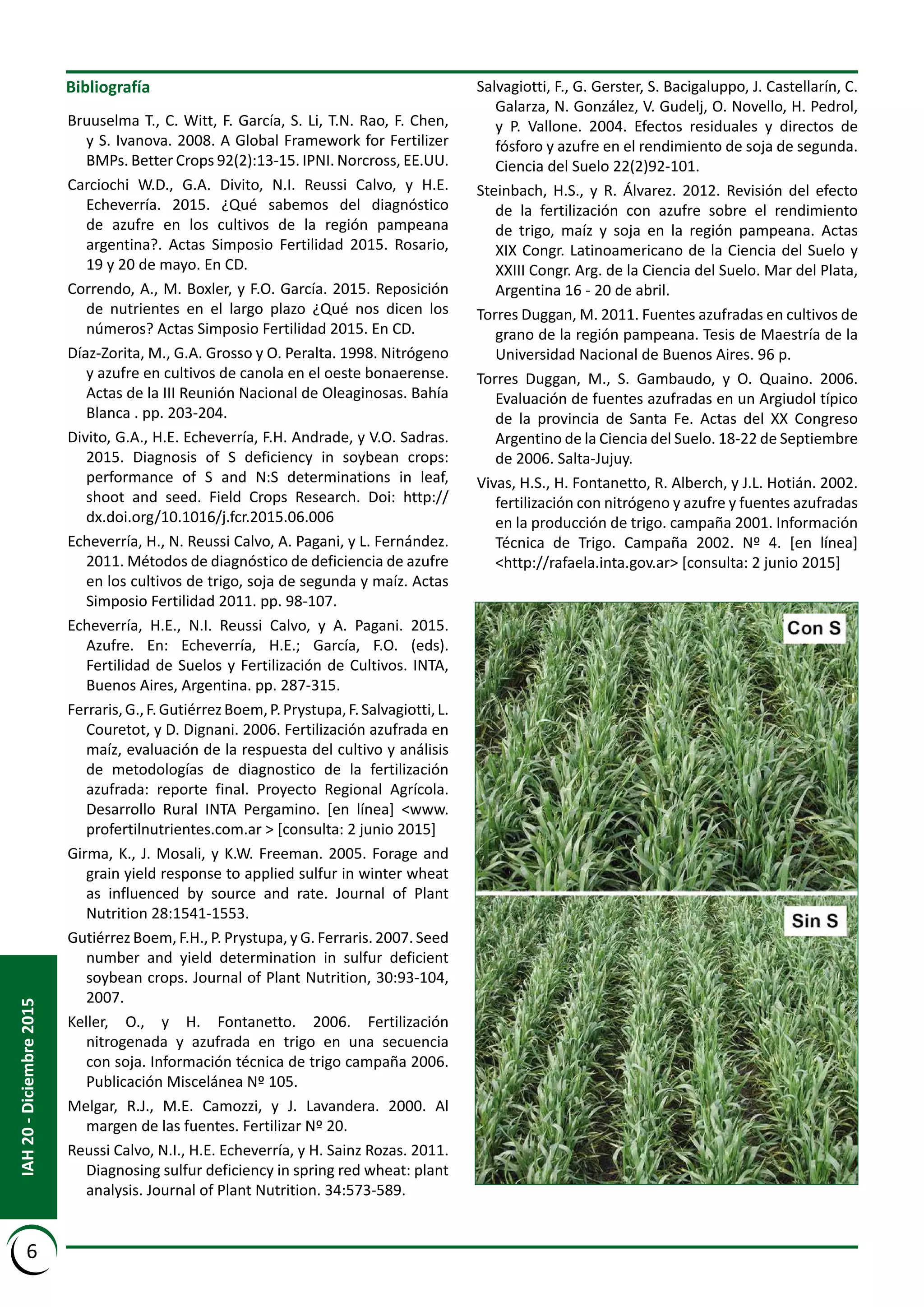 Bibliografía
Bruuselma T., C. Witt, F. García, S. Li, T.N. Rao, F. Chen,
y S. Ivanova. 2008. A Global Framework for Fertilizer
BMPs. Better Crops 92(2):13-15. IPNI. Norcross, EE.UU.
Carciochi W.D., G.A. Divito, N.I. Reussi Calvo, y H.E.
Echeverría. 2015. ¿Qué sabemos del diagnóstico
de azufre en los cultivos de la región pampeana
argentina?. Actas Simposio Fertilidad 2015. Rosario,
19 y 20 de mayo. En CD.
Correndo, A., M. Boxler, y F.O. García. 2015. Reposición
de nutrientes en el largo plazo ¿Qué nos dicen los
números? Actas Simposio Fertilidad 2015. En CD.
Díaz-Zorita, M., G.A. Grosso y O. Peralta. 1998. Nitrógeno
y azufre en cultivos de canola en el oeste bonaerense.
Actas de la III Reunión Nacional de Oleaginosas. Bahía
Blanca . pp. 203-204.
Divito, G.A., H.E. Echeverría, F.H. Andrade, y V.O. Sadras.
2015. Diagnosis of S deficiency in soybean crops:
performance of S and N:S determinations in leaf,
shoot and seed. Field Crops Research. Doi: http://
dx.doi.org/10.1016/j.fcr.2015.06.006
Echeverría, H., N. Reussi Calvo, A. Pagani, y L. Fernández.
2011. Métodos de diagnóstico de deficiencia de azufre
en los cultivos de trigo, soja de segunda y maíz. Actas
Simposio Fertilidad 2011. pp. 98-107.
Echeverría, H.E., N.I. Reussi Calvo, y A. Pagani. 2015.
Azufre. En: Echeverría, H.E.; García, F.O. (eds).
Fertilidad de Suelos y Fertilización de Cultivos. INTA,
Buenos Aires, Argentina. pp. 287-315.
Ferraris,G.,F.GutiérrezBoem,P.Prystupa,F.Salvagiotti,L.
Couretot, y D. Dignani. 2006. Fertilización azufrada en
maíz, evaluación de la respuesta del cultivo y análisis
de metodologías de diagnostico de la fertilización
azufrada: reporte final. Proyecto Regional Agrícola.
Desarrollo Rural INTA Pergamino. [en línea] <www.
profertilnutrientes.com.ar > [consulta: 2 junio 2015]
Girma, K., J. Mosali, y K.W. Freeman. 2005. Forage and
grain yield response to applied sulfur in winter wheat
as influenced by source and rate. Journal of Plant
Nutrition 28:1541-1553.
Gutiérrez Boem, F.H., P. Prystupa, y G. Ferraris. 2007. Seed
number and yield determination in sulfur deficient
soybean crops. Journal of Plant Nutrition, 30:93-104,
2007.
Keller, O., y H. Fontanetto. 2006. Fertilización
nitrogenada y azufrada en trigo en una secuencia
con soja. Información técnica de trigo campaña 2006.
Publicación Miscelánea Nº 105.
Melgar, R.J., M.E. Camozzi, y J. Lavandera. 2000. Al
margen de las fuentes. Fertilizar Nº 20.
Reussi Calvo, N.I., H.E. Echeverría, y H. Sainz Rozas. 2011.
Diagnosing sulfur deficiency in spring red wheat: plant
analysis. Journal of Plant Nutrition. 34:573-589.
Salvagiotti, F., G. Gerster, S. Bacigaluppo, J. Castellarín, C.
Galarza, N. González, V. Gudelj, O. Novello, H. Pedrol,
y P. Vallone. 2004. Efectos residuales y directos de
fósforo y azufre en el rendimiento de soja de segunda.
Ciencia del Suelo 22(2)92-101.
Steinbach, H.S., y R. Álvarez. 2012. Revisión del efecto
de la fertilización con azufre sobre el rendimiento
de trigo, maíz y soja en la región pampeana. Actas
XIX Congr. Latinoamericano de la Ciencia del Suelo y
XXIII Congr. Arg. de la Ciencia del Suelo. Mar del Plata,
Argentina 16 - 20 de abril.
Torres Duggan, M. 2011. Fuentes azufradas en cultivos de
grano de la región pampeana. Tesis de Maestría de la
Universidad Nacional de Buenos Aires. 96 p.
Torres Duggan, M., S. Gambaudo, y O. Quaino. 2006.
Evaluación de fuentes azufradas en un Argiudol típico
de la provincia de Santa Fe. Actas del XX Congreso
Argentino de la Ciencia del Suelo. 18-22 de Septiembre
de 2006. Salta-Jujuy.
Vivas, H.S., H. Fontanetto, R. Alberch, y J.L. Hotián. 2002.
fertilización con nitrógeno y azufre y fuentes azufradas
en la producción de trigo. campaña 2001. Información
Técnica de Trigo. Campaña 2002. Nº 4. [en línea]
<http://rafaela.inta.gov.ar> [consulta: 2 junio 2015]
6
IAH20-Diciembre2015
 
