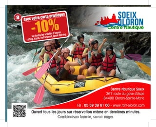 51
o.fr
ion
Ouvert tous les jours sur réservation même en dernières minutes.
Combinaison fournie, savoir nager.
Centre Nautique Soeix
367 route du gave d’Aspe
64400 Oloron-Sainte-Marie
Tél : 05 59 39 61 00 - www.raft-oloron.com
Avec votre carte privilèges
sur toutes les activités 2 heures
rafting, kayak, hydro speed, canoë hot dog.
-10%
8
 