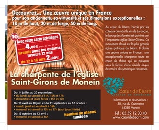 Du 1er
juillet au 20 septembre :
• du lundi au samedi à 11h, 15h et 17h
• dimanches et jours fériés : 15h et 17h
Du 13 avril au 30 juin et du 21 septembre au 12 octobre :
• mardi, jeudi et vendredi à 16h
• mercredi et samedi à 15h et 17h (sauf jours fériés)
Du 13 octobre au 12 avril :
• mercredi et samedi à 16h
Au cœur du Béarn, bordé par les
coteaux où mûrit le vin de Jurançon,
le bourg de Monein est dominé par
l’imposante église Saint-Girons. Ce
monument classé est la plus grande
église gothique du Béarn. Il abrite
une œuvre unique en France : une
exceptionnelle charpente toute en
cœur de chêne qui se présente
sous la forme d’une double coque
de navire dissymétrique renversée.
Informations et réservations :
58, rue du Commerce
64360 Monein
Tél : 05.59.12.30.40
www.cœurdebearn.com
Découvrez... Une œuvre unique en France
pour son ancienneté, sa virtuosité et ses dimensions exceptionnelles :
18 m de haut, 20 m de large, 50 m de long.
Avec votre carte privilèges
Adultes 4,00e/pers. au lieu de 5m
Gratuit pour les enfants
jusqu’à 12 ans
de 12 à 16 ans 2,00e
Nombre de places
limitées
10
 