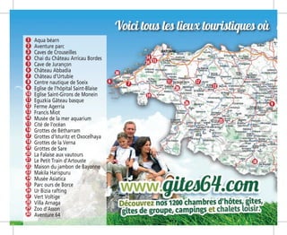 Voici tous les lieux touristiques où vou
Aqua béarn
Aventure parc
Caves de Crouseilles
Chai du Château Arricau Bordes
Cave de Jurançon
Château Abbadia
Château d’Urtubie
Centre nautique de Soeix
Eglise de l’hôpital Saint-Blaise
Eglise Saint-Girons de Monein
Eguzkia Gâteau basque
Ferme Agerria
Francis Miot
Musée de la mer aquarium
Cité de l’océan
Grottes de Bétharram
Grottes d’Isturitz et Oxocelhaya
Grottes de la Verna
Grottes de Sare
La Falaise aux vautours
Le Petit Train d’Artouste
Maison du jambon de Bayonne
Makila Harispuru
Musée Asiatica
Parc ours de Borce
Ur Bizia rafting
Vert Voltige
Villa Arnaga
Zoo d’Asson
Aventure 64
3
16
24
15
23
14
22
21
29
30
13
20
28
12
19
27
11
18
26
10
17
25
9
8
7
6
5
4
2
1
6
7
9
11
14
15
17
19
18
23
26
28
30
12
24
 