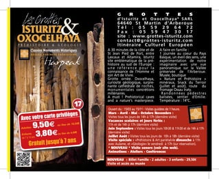 A 30 minutes de la côte et de
St Jean Pied de Port, entre
Lascaux et Altamira, Isturitz
site emblématique de la pré-
histoire au sud de l’Europe :
u n e r é f é r e n c e p o u r l a
connaissance de l’Homme et
son Art de Vivre.
Grotte ornée. Oxocelhaya,
curiosité géologique, surpre-
nante cathédrale de roches,
monumentales concrétions
millénaires.
A must ! Prehistorical caves
and a nature’s masterpiece.
A faire en famille :
1 journée au coeur du Pays
Basque, un éveil des sens, une
expérimentation de notre
imaginaire avec une vue
panoramique sur la Vallée
préservée de l’Arberoue.
Musée, boutique
« Nature et Préhistoire »
minéraux, Snack du Terroir
(juillet et août), route du
fromage Ossau Iraty.	
Randonnées pédestres
balisées, sentier d’Emilie.
Température : 14°C.
G R O T T E S
d’Isturitz et Oxocelhaya®
SARL
64640 St Martin d’Arberoue
T é l : 0 5 5 9 2 9 6 4 7 2
F a x : 0 5 5 9 4 7 3 0 1 7
site : www.grottes-isturitz.com
contact@grottes-isturitz.com
Itinéraire Culturel Européen
Ouvert du : 15/03 au 15/11 - Visites guidées de 1 heure.
Mars - Avril - Mai - Octobre Novembre :
Visites tous les jours de 14h à 17h (dernière visite)
Vacances scolaires et jours fériés :
11h et de 14h à 17h (dernière visite)
Juin Septembre : Visites tous les jours 10h30  11h30 et de 14h à 17h
(dernière visite)
Juillet Août : Visites tous les jours de ­­10h à 18h (dernière visite)
Visite spéciale : «Préhistoire  Art pariétal»le dimanche à 11h
avec Aulame, et «Géologie» le vendredi à 17h (sur réservation).
* NOUVEAU * Visite sonore (voir site web).
Animations - Ateliers - Conférences
NOUVEAU : Billet Famille - 2 adultes - 3 enfants - 29,50m
Visite et accès­au musée
/pers.au lieu
de 9,50 m
/pers.au lieu
de 3,90 m
Adultes 9,504 au lieu de 10,50m
Enfants
3,804au lieu de 4,00m
Avec votre carte privilèges
de 7 à 14 ans
Gratuit jusqu’à 7 ans
17
 