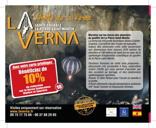 Visites uniquement sur réservation
www.laverna.fr
09 75 17 75 66 - 06 37 88 29 05
Grotte de la Verna
Marchez sur les traces des pionniers
du gouffre de La Pierre Saint-Martin
La Verna est une grotte touristique située à Sainte-
Engrâce, à proximité des Gorges de Kakuetta.
Depuis des décennies cette salle souterraine
aux dimensions hors normes (250 mètres de
diamètre et 190 mètres de haut) est au cœur de la
spéléologie d’exploration scientifique du gouffre
de la Pierre saint-Martin.
Plusieurs formules de visite sont proposées :
découverte (1h) accessible à tous, exploration
rivière (1h30) qui vous permet d’accéder par
des escaliers au barrage, et des randonnées
spéléologiques sportives.
Prévoir 1h Aller-Retour pour l’accès en navette à
la grotte.
Prévoir vêtements chauds (température ambiante
5/6° toute l’année) et chaussures fermées.
Avec votre carte privilèges
10%de réduction
sur la Verna Exploration
Rivière et Sportive
Bénéficiez de
18
 