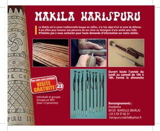 Individuels et groupes.
Groupes sur RDV
(maxi 12 personnes) Renseignements :
Etxebestia
64120 IBAROLLE (IBARLA)­­
+33 5 59 37 82 31
harispuru.makila@yahoo.fr­­­
Ouvert toute l’année du
lundi au samedi de 14h à
18h. Fermé le dimanche
Le Makila est la canne traditionnelle basque en néflier, à la fois objet d’art et arme de défense.
Il est offert pour honorer une personne de son choix ou témoigner d’une amitié sans faille.
N’hésitez pas à nous contacter pour toute demande d’information sur notre atelier.
Avec votre carte privilèges
VISITE 
GRATUITE 23
 