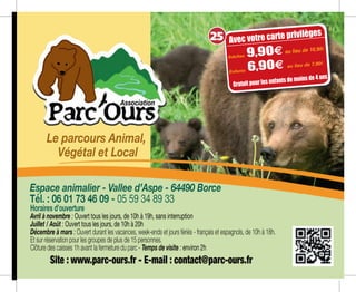 Espace animalier - Vallee d’Aspe - 64490 Borce
Tél. : 06 01 73 46 09 - 05 59 34 89 33
Site : www.parc-ours.fr - E-mail : contact@parc-ours.fr
Le parcours Animal,
Végétal et Local
Horaires d’ouverture
Avril à novembre : Ouvert tous les jours, de 10h à 19h, sans interruption
Juillet / Août : Ouvert tous les jours, de 10h à 20h
Décembre à mars : Ouvert durant les vacances, week-ends et jours fériés - français et espagnols, de 10h à 18h.
Et sur réservation pour les groupes de plus de 15 personnes.
Clôture des caisses 1h avant la fermeture du parc - Temps de visite : environ 2h
Association
/pers.au lieu
de 9,50 m
/pers.au lieu
de 3,90 m
Adultes 9,904 au lieu de 10,90m
Enfants 6,904 au lieu de 7,90m
Avec votre carte privilèges
Gratuit pour les enfants de moins de 4 ans
25
 
