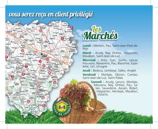 où vous serez reçu en client privilégié
2
1
3
4
5
8
9
10
20
13
16
22
25
21
29
27
Lundi : Monein, Pau, Saint-Jean-Pied-de-
Port
Mardi : Arudy, Nay, Orthez, Hasparren,
Mauléon, Saint-Jean-de-Luz
Mercredi : Artix, Gan, Garlin, Lescar,
Mourenx, Navarrenx, Pau, Bayonne, Espe-
lette, Urt, Urrugne
Jeudi : Bedous, Lembeye, Salies, Anglet
Vendredi : Morlaàs, Oloron, Cambo,
Saint-Jean-de-Luz, Saint-Palais
Samedi : Arudy, Laruns, Morlaàs,
Mourenx, Nay, Orthez, Pau, Sa-
lies, Sauveterre, Ascain, Bidart,
Hasparren, Hendaye, Mauléon,
Ustaritz.
 