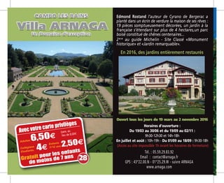 Tél. : 05.59.29.83.92
Email  : contact@arnaga.fr
GPS : 43°22.00.N - 01°25.29.W - suivre ARNAGA
www.arnaga.com
Ouvert tous les jours du 19 mars au 2 novembre 2016
Horaires d’ouverture :
Du 19/03 au 30/06 et du 19/09 au 02/11 :
9h30-12h30 et 14h-18h
En juillet et août : 10h-19h - Du 01/09 au 18/09 : 9h30-18h
(Accès au site impossible 1h avant les horaires de fermeture)
Avec votre carte privilèges
Adultes 6,504
Gratuit pour les enfants
de moins de 7 ans
/pers. au
lieu de 8,00m
Edmond Rostand l’auteur de Cyrano de Bergerac a
planté dans un écrin de verdure la maison de ses rêves :
19 pièces somptueusement décorées, un jardin à la
française s’étendant sur plus de 4 hectares,un parc
boisé constitué de chênes centenaires...
2** au guide Michelin - Site Classé «Monument
historique» et «Jardin remarquable».
En 2016, des jardins entièrement restaurés
28
Collégiens
Etudiants, 44
Enfants
7/12 ans 2,504
 