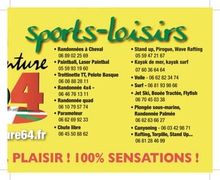 • Randonnées à Cheval
	 06 89 02 25 69
• Paintball, Laser Paintbal
	 05 59 93 19 60
• Trottinette TT, Pelote Basque
	 06 08 88 28 11
• Randonnée 4x4 -
	 06 46 76 13 11
• Randonnée quad
	 06 10 79 57 74
• Paramoteur
	 06 62 69 92 33
• Chute libre
	 06 45 50 88 62
• Stand up, Pirogue, Wave Rafting
	 05 59 47 21 67
• Kayak de mer, kayak surf
	 07 60 36 64 64
• Voile - 06 62 82 34 74
• Surf - 06 81 93 98 66
• Jet Ski, Bouée Tractée, Flyfish
	 06 70 45 03 38
• Plongée sous-marine,
Randonnée Palmée
	 06 62 63 66 27
• Canyoning - 06 03 42 98 71
• Rafting, Torpille, Stand Up...
	 06 81 28 46 99
ture64.fr
 
