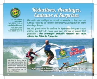 Une carte, des privilèges, un accueil personnalisé, et hop, avec les
Gîtes de France 64 les vacances sont encore plus magiques en Béarn
et en Pay­­s Basque …
Les plus grands noms du tourisme des Pyrénées-Atlantiques se sont
associés aux Gîtes de France pour vous réserver un accueil tout
particulier : des avantages exclusifs réservés aux seuls
clients des Gîtes de France 64.
La présentation de cette carte est obligatoire pour bénéficier
des offres concédées par nos partenaires.
Les Gîtes de France 64 ne
sont pas responsables des
changements de tarifs ou des
modifications d’horaires qui
engagent la seule responsabilité
des partenaires de ce
“Carnet Privilèges”.
Réductions, Avantages,
Cadeaux et Surprises
CréationImpressionImp.Moderne0559132132-G-15-01-0043
20, rue Gassion
64000 PAU
Tél. : 05 59 11 20 64
resa@gites64.com
4, rue Notre Dame
64100 BAYONNE
Tél. : 05 59 46 37 00
 
