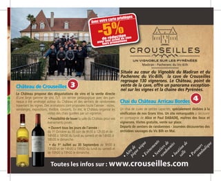 Château de Crouseilles­
Le Château propose des dégustations de vins et la vente directe
d’une large gamme de vins 7j/7. Un sentier pédagogique avec des pan-
neaux a été aménagé autour du Château et des sentiers de randonnées
traversent les vignes. Des animations sont proposées toute l’année : visites,
vendanges, expositions, théâtre, concerts. En été, le Château organise les
visites des chais guidées par un vigneron.
• Possibilité de louer la salle du Château pour vos
événements privés.
• Ouvert tous les jours de l’année :
du 1er
Octobre au 30 Juin de 9h30 à 12h30 et de
14h00 à 18h00 du lundi au samedi et de 14h00 à
18h00 le dimanche.
• du 1er
Juillet au 30 Septembre de 9h00 à
13h00 et de 14h00 à 19h00 du lundi au samedi et
de 10h00 à 19h00 le dimanche.
Chai du Château Arricau Bordes
Un chai de cuves de petites capacités, spécialement dédiées à la
vinification de nos Grans Vins. Un site remarquable à découvrir
en compagnie de Alice et Paul DABADIE, maîtres des lieux et
vignerons. Visites gratuite, vente sur place.
Départs de sentiers de randonnées - Journées découvertes des
orchidées sauvages du Vic Bilh en Mai.
Située au cœur du Vignoble du Madiran et du
Pacherenc du Vic-Bilh, la cave de Crouseilles
regroupe 130 vignerons. Le Château, point de
vente de la cave, offre un panorama exception-
nel sur les vignes et la chaine des Pyrénées.
piquenique
•Airede
randonnées
•Sentiersde
salle
•locationde
œnoludique
•Parcours
•Evènements
Avec votre carte privilèges
-5%de réduction
pour tout achat de vins
hors promotions
4
3
 