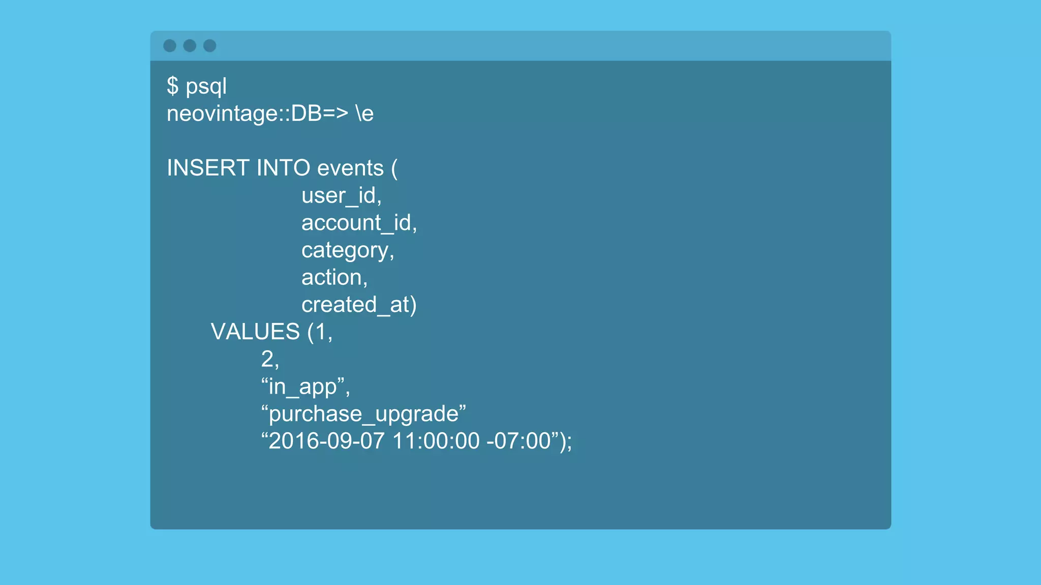 $ psql
neovintage::DB=> e
INSERT INTO events (
user_id,
account_id,
category,
action,
created_at)
VALUES (1,
2,
“in_app”,
“purchase_upgrade”
“2016-09-07 11:00:00 -07:00”);
 