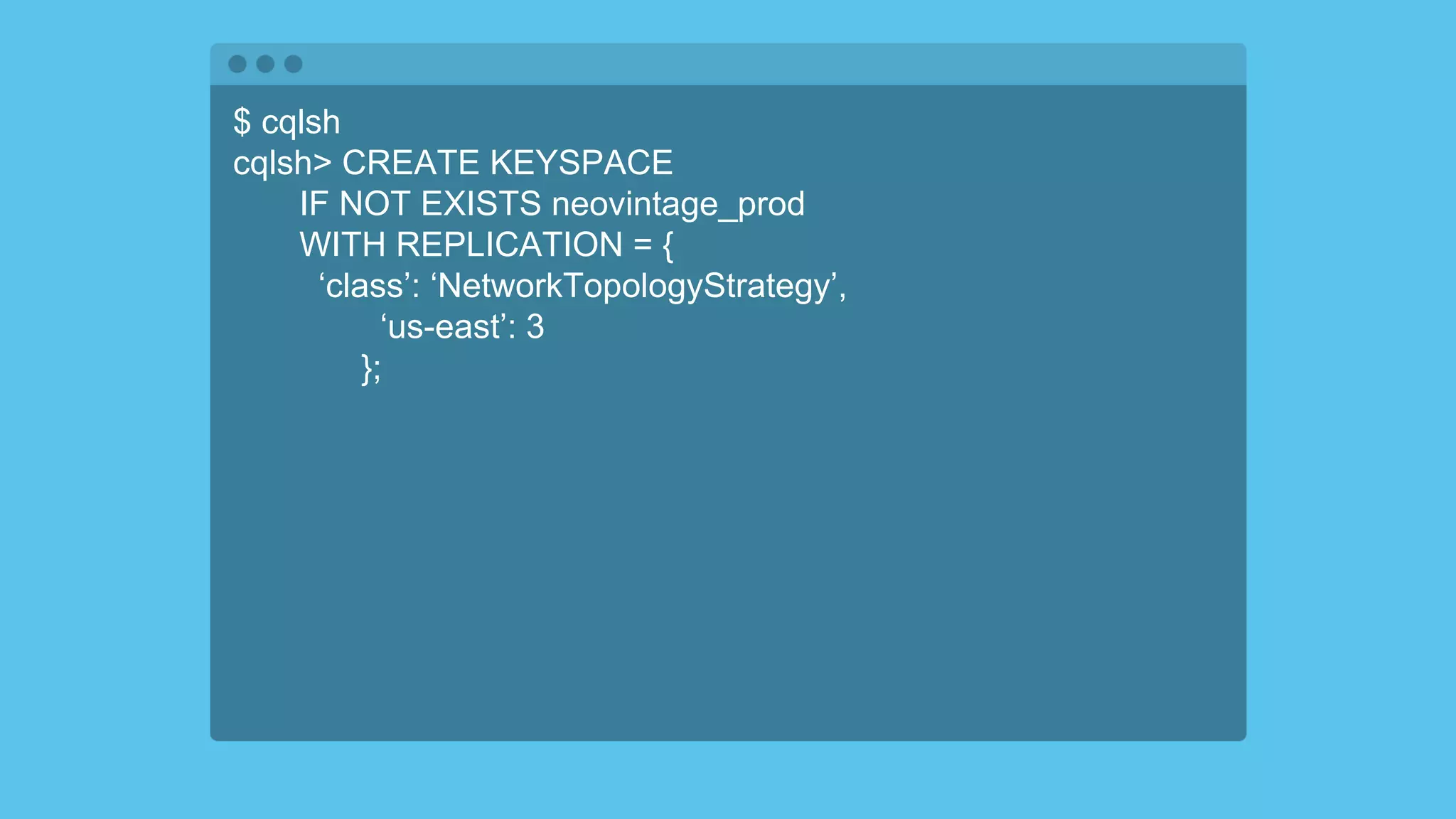 $ cqlsh
cqlsh> CREATE KEYSPACE
IF NOT EXISTS neovintage_prod
WITH REPLICATION = {
‘class’: ‘NetworkTopologyStrategy’,
‘us-east’: 3
};
 