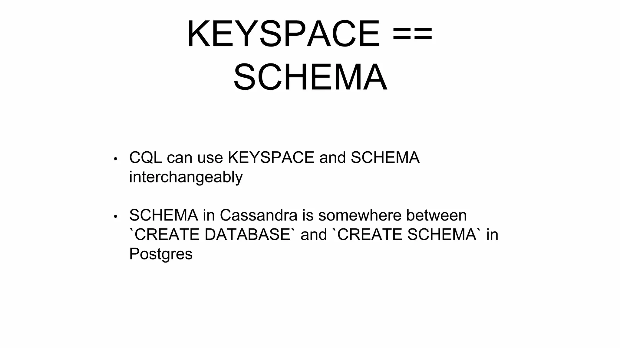 KEYSPACE ==
SCHEMA
• CQL can use KEYSPACE and SCHEMA
interchangeably
• SCHEMA in Cassandra is somewhere between
`CREATE DATABASE` and `CREATE SCHEMA` in
Postgres
 