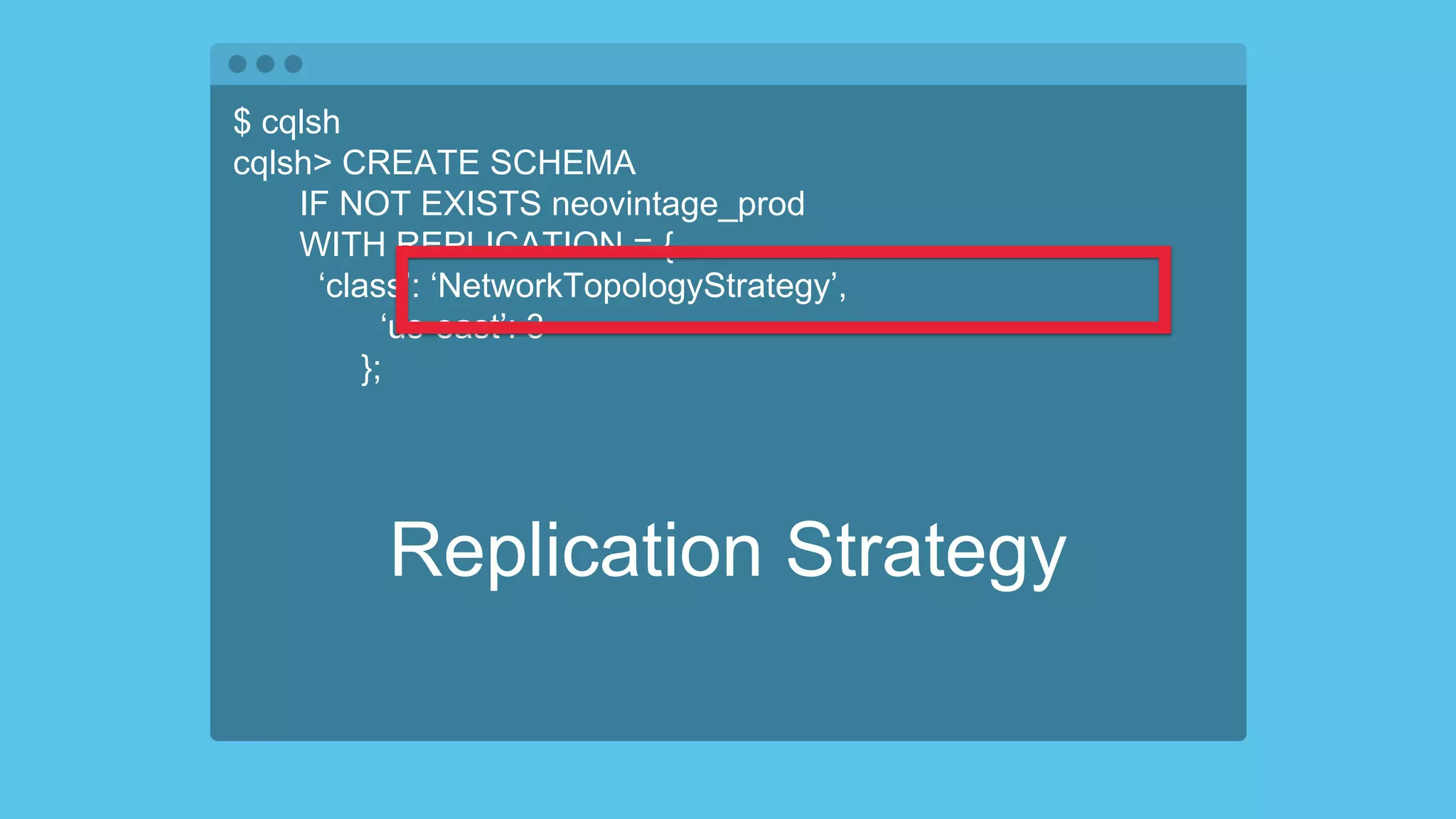 $ cqlsh
cqlsh> CREATE SCHEMA
IF NOT EXISTS neovintage_prod
WITH REPLICATION = {
‘class’: ‘NetworkTopologyStrategy’,
‘us-east’: 3
};
Replication Strategy
 