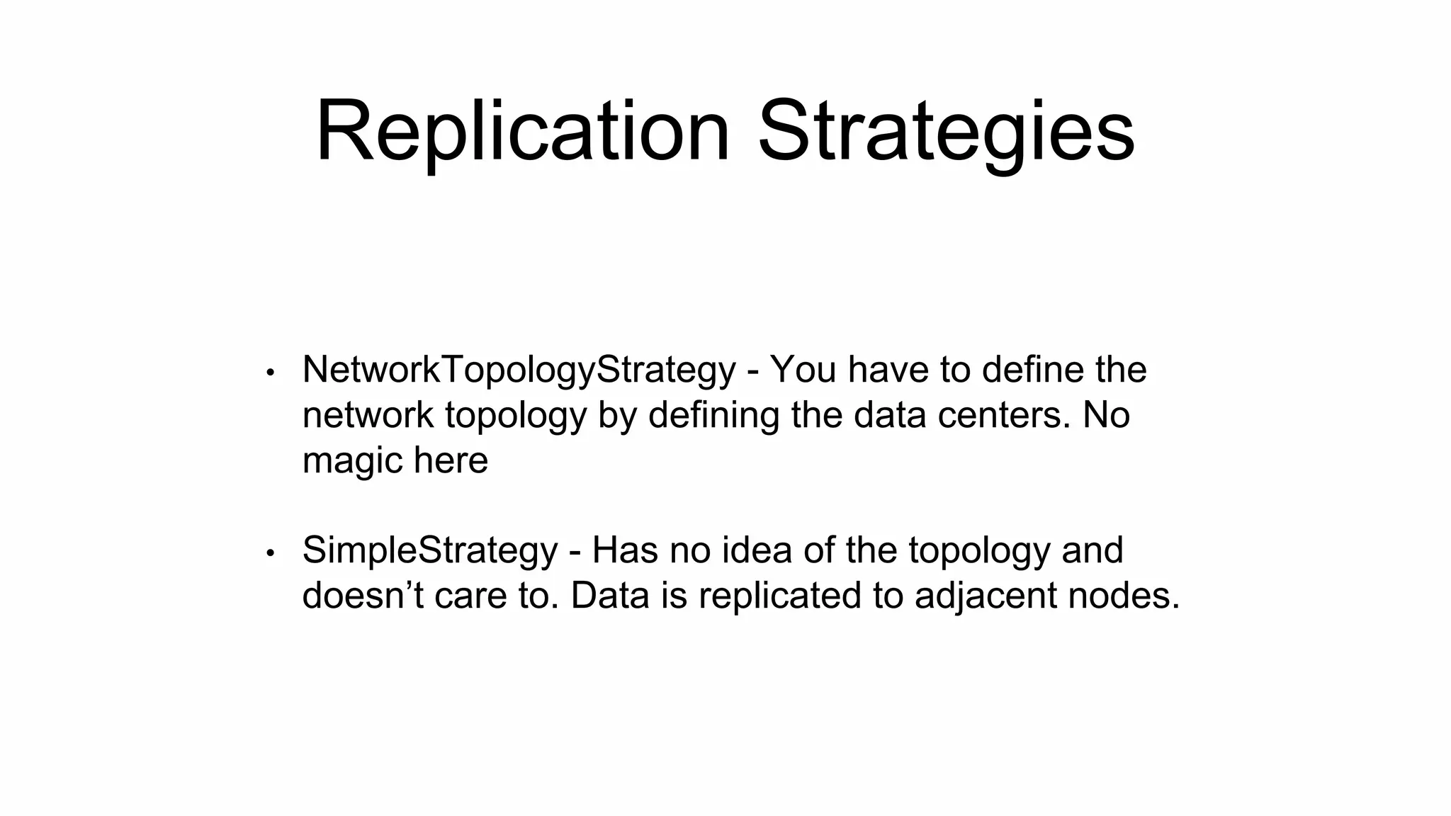 Replication Strategies
• NetworkTopologyStrategy - You have to define the
network topology by defining the data centers. No
magic here
• SimpleStrategy - Has no idea of the topology and
doesn’t care to. Data is replicated to adjacent nodes.
 