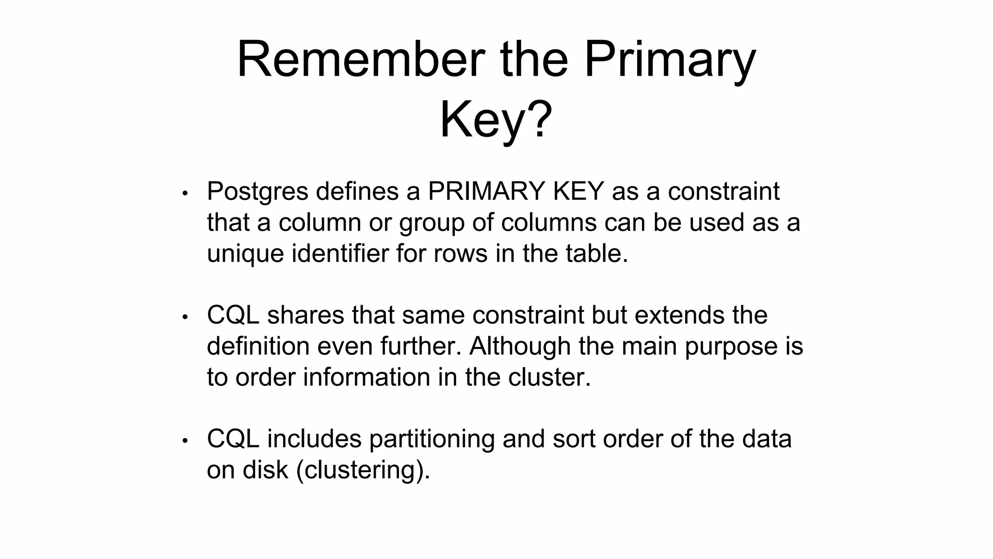 Remember the Primary
Key?
• Postgres defines a PRIMARY KEY as a constraint
that a column or group of columns can be used as a
unique identifier for rows in the table.
• CQL shares that same constraint but extends the
definition even further. Although the main purpose is
to order information in the cluster.
• CQL includes partitioning and sort order of the data
on disk (clustering).
 