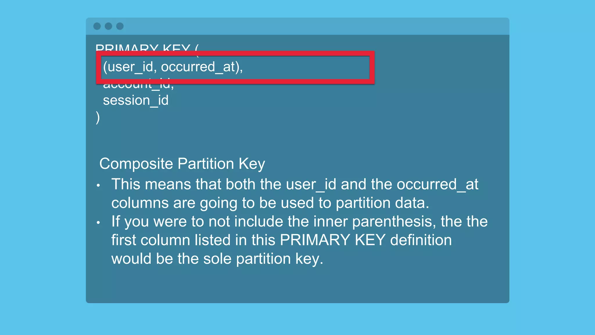PRIMARY KEY (
(user_id, occurred_at),
account_id,
session_id
)
Composite Partition Key
• This means that both the user_id and the occurred_at
columns are going to be used to partition data.
• If you were to not include the inner parenthesis, the the
first column listed in this PRIMARY KEY definition
would be the sole partition key.
 