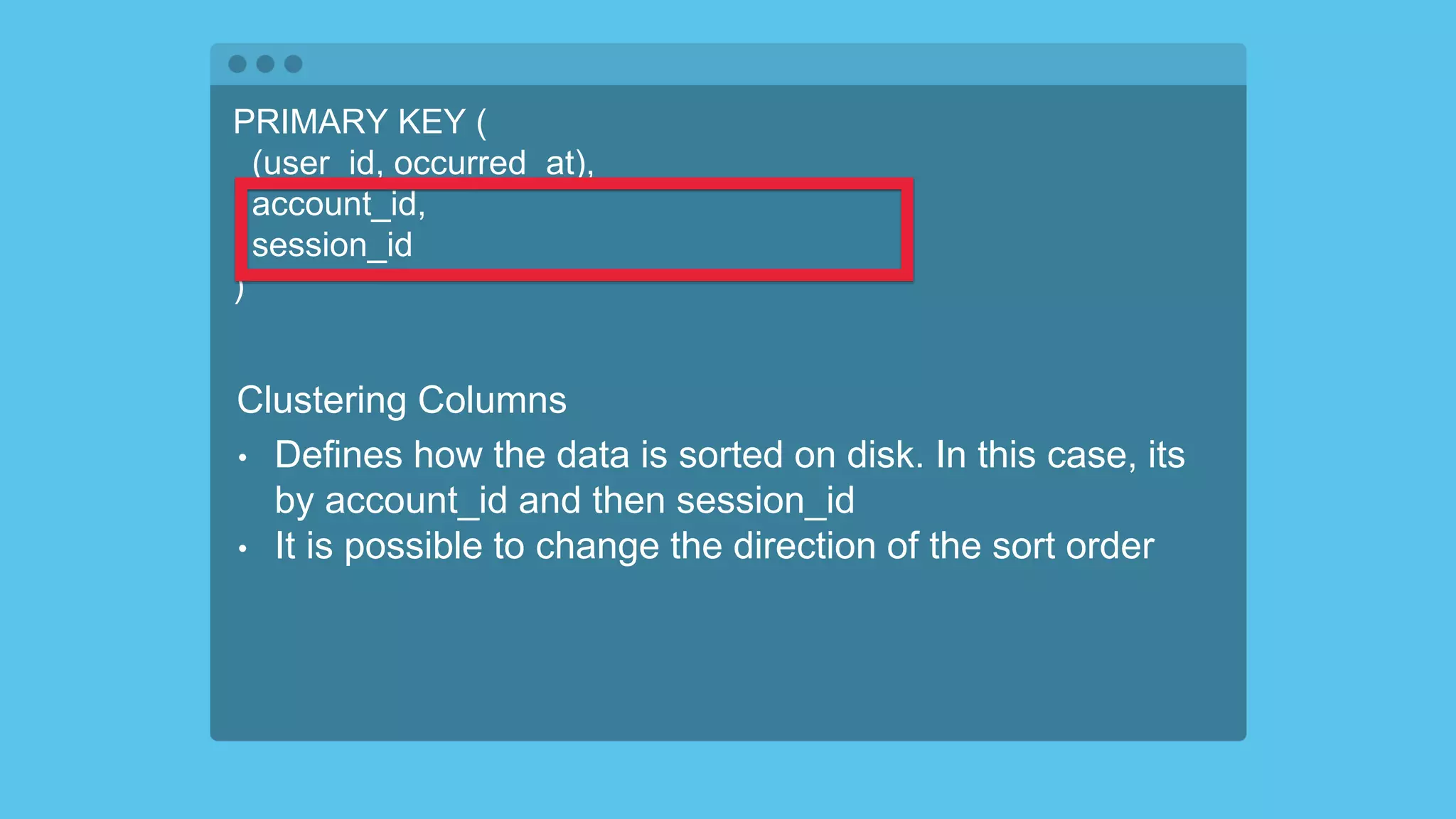 PRIMARY KEY (
(user_id, occurred_at),
account_id,
session_id
)
Clustering Columns
• Defines how the data is sorted on disk. In this case, its
by account_id and then session_id
• It is possible to change the direction of the sort order
 
