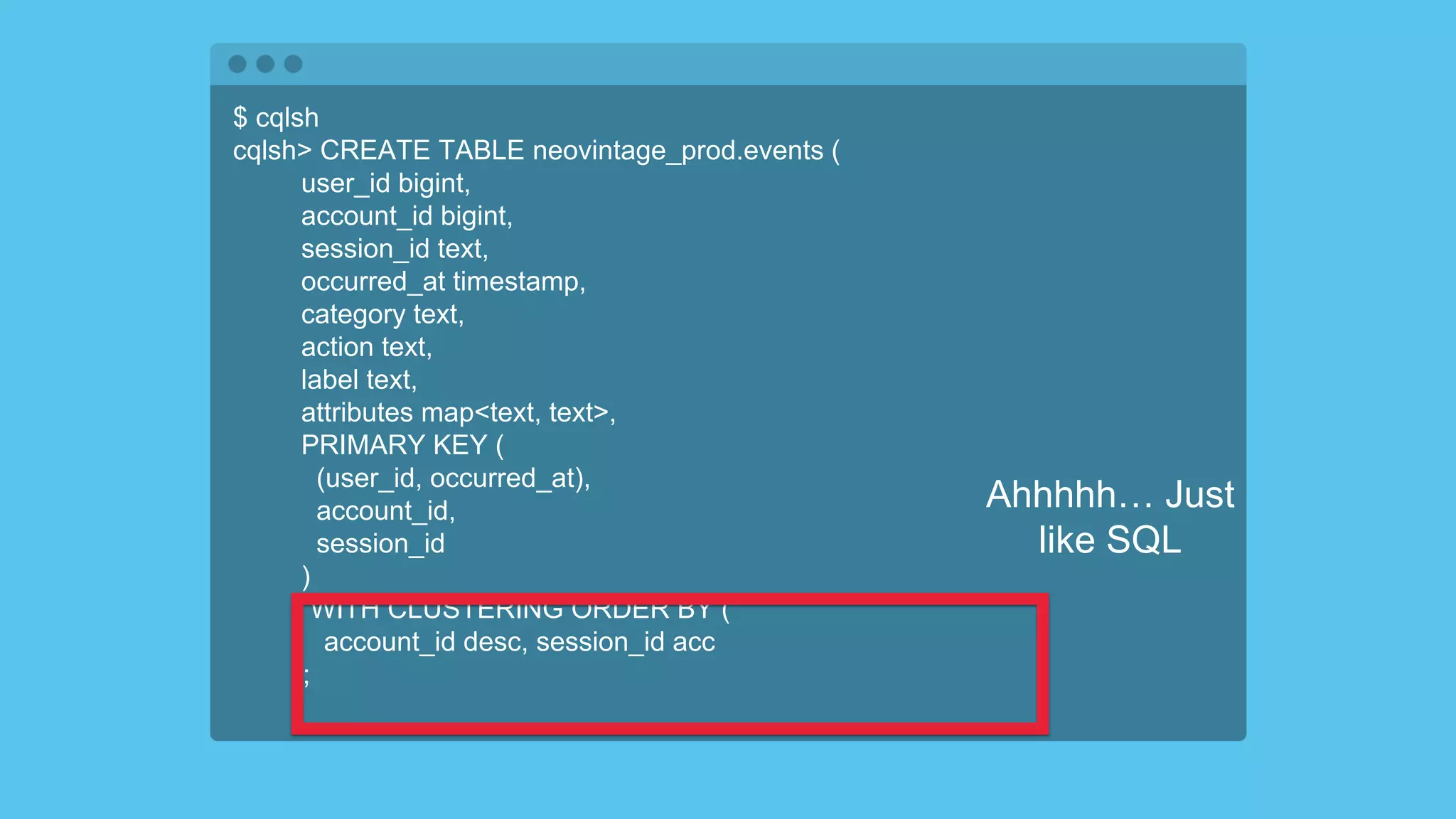 $ cqlsh
cqlsh> CREATE TABLE neovintage_prod.events (
user_id bigint,
account_id bigint,
session_id text,
occurred_at timestamp,
category text,
action text,
label text,
attributes map<text, text>,
PRIMARY KEY (
(user_id, occurred_at),
account_id,
session_id
)
) WITH CLUSTERING ORDER BY (
account_id desc, session_id acc
);
Ahhhhh… Just
like SQL
 