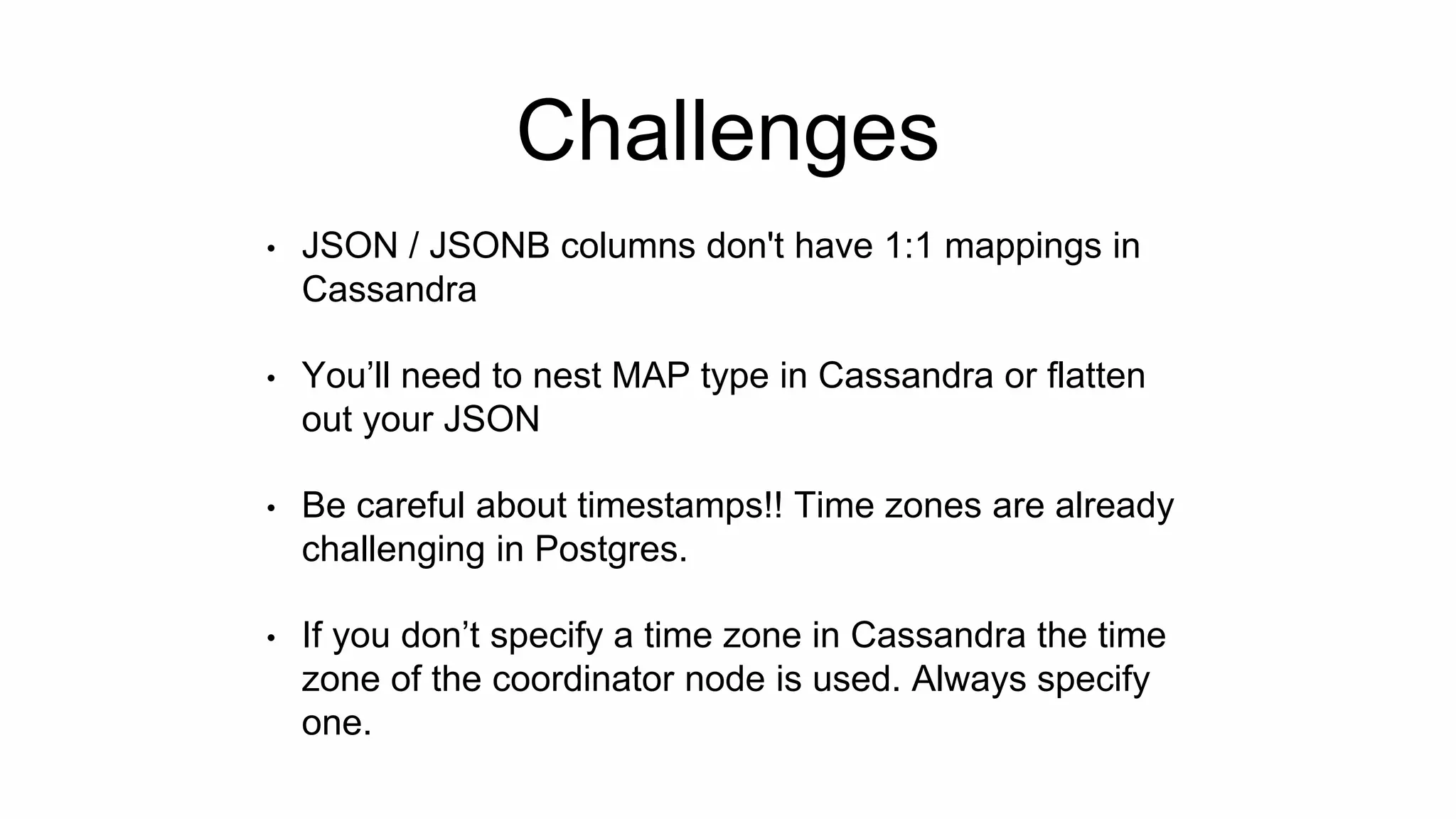 Challenges
• JSON / JSONB columns don't have 1:1 mappings in
Cassandra
• You’ll need to nest MAP type in Cassandra or flatten
out your JSON
• Be careful about timestamps!! Time zones are already
challenging in Postgres.
• If you don’t specify a time zone in Cassandra the time
zone of the coordinator node is used. Always specify
one.
 