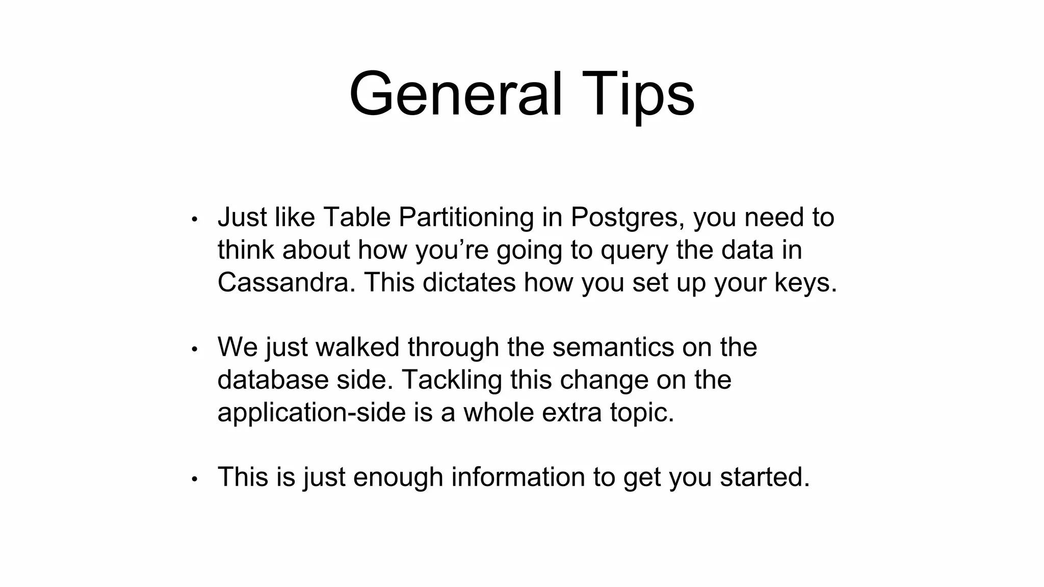General Tips
• Just like Table Partitioning in Postgres, you need to
think about how you’re going to query the data in
Cassandra. This dictates how you set up your keys.
• We just walked through the semantics on the
database side. Tackling this change on the
application-side is a whole extra topic.
• This is just enough information to get you started.
 