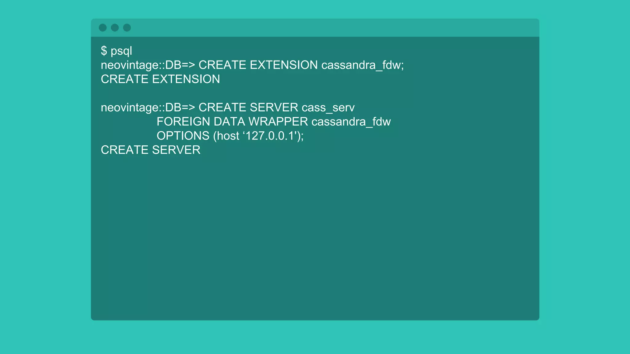 $ psql
neovintage::DB=> CREATE EXTENSION cassandra_fdw;
CREATE EXTENSION
neovintage::DB=> CREATE SERVER cass_serv
FOREIGN DATA WRAPPER cassandra_fdw
OPTIONS (host ‘127.0.0.1');
CREATE SERVER
 