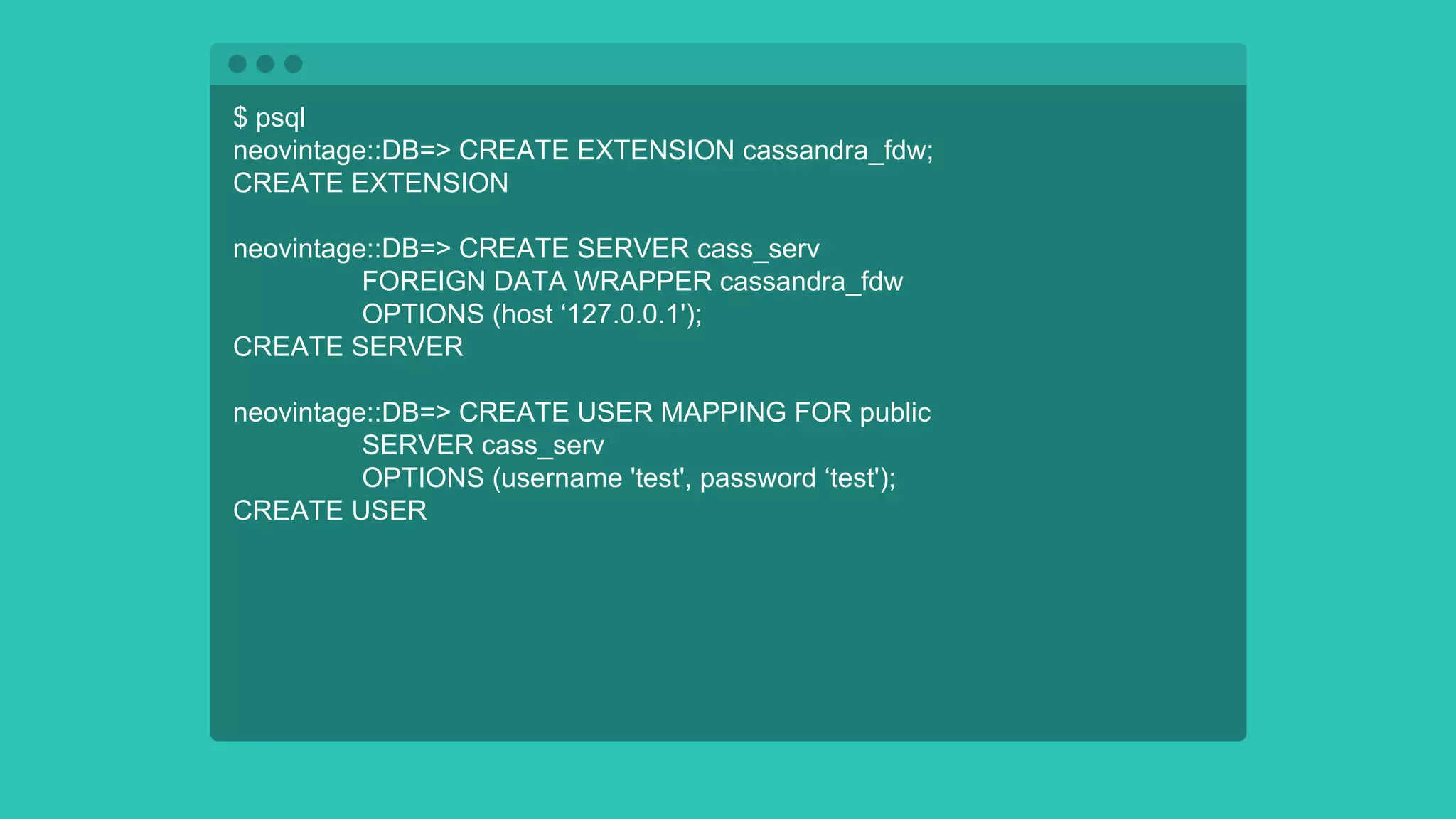 $ psql
neovintage::DB=> CREATE EXTENSION cassandra_fdw;
CREATE EXTENSION
neovintage::DB=> CREATE SERVER cass_serv
FOREIGN DATA WRAPPER cassandra_fdw
OPTIONS (host ‘127.0.0.1');
CREATE SERVER
neovintage::DB=> CREATE USER MAPPING FOR public
SERVER cass_serv
OPTIONS (username 'test', password ‘test');
CREATE USER
 