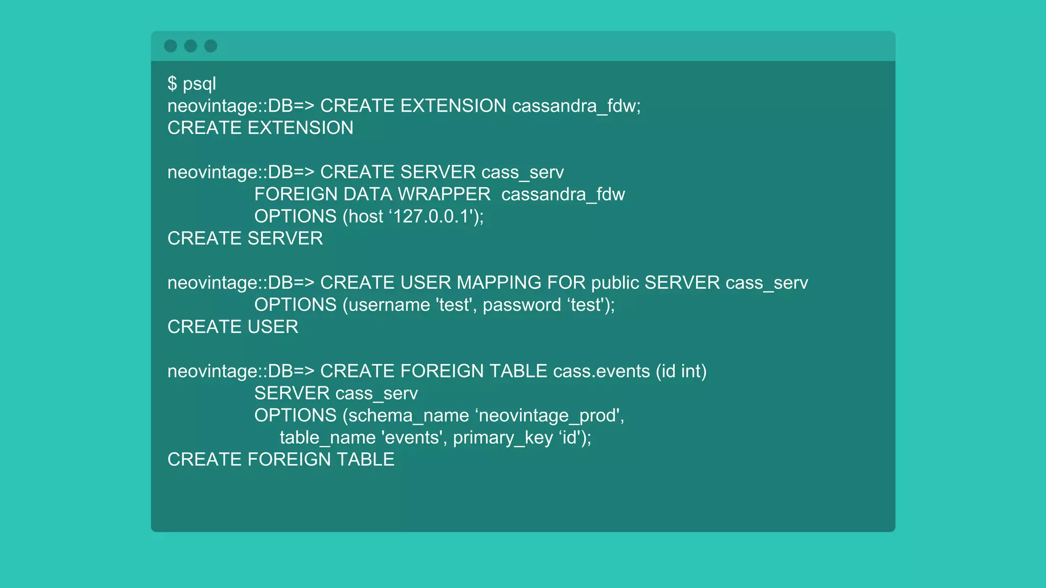 $ psql
neovintage::DB=> CREATE EXTENSION cassandra_fdw;
CREATE EXTENSION
neovintage::DB=> CREATE SERVER cass_serv
FOREIGN DATA WRAPPER cassandra_fdw
OPTIONS (host ‘127.0.0.1');
CREATE SERVER
neovintage::DB=> CREATE USER MAPPING FOR public SERVER cass_serv
OPTIONS (username 'test', password ‘test');
CREATE USER
neovintage::DB=> CREATE FOREIGN TABLE cass.events (id int)
SERVER cass_serv
OPTIONS (schema_name ‘neovintage_prod',
table_name 'events', primary_key ‘id');
CREATE FOREIGN TABLE
 