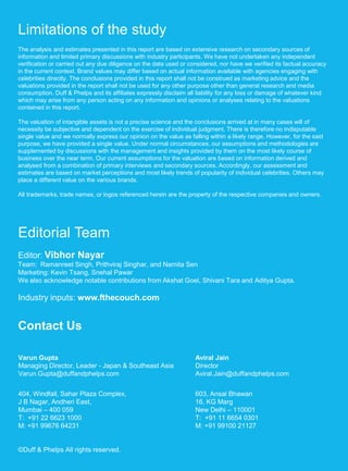 Duff & Phelps 18American Appraisal India Private Limited 18
Limitations of the study
The analysis and estimates presented in this report are based on extensive research on secondary sources of
information and limited primary discussions with industry participants. We have not undertaken any independent
verification or carried out any due diligence on the data used or considered, nor have we verified its factual accuracy
in the current context. Brand values may differ based on actual information available with agencies engaging with
celebrities directly. The conclusions provided in this report shall not be construed as marketing advice and the
valuations provided in the report shall not be used for any other purpose other than general research and media
consumption. Duff & Phelps and its affiliates expressly disclaim all liability for any loss or damage of whatever kind
which may arise from any person acting on any information and opinions or analyses relating to the valuations
contained in this report.
The valuation of intangible assets is not a precise science and the conclusions arrived at in many cases will of
necessity be subjective and dependent on the exercise of individual judgment. There is therefore no indisputable
single value and we normally express our opinion on the value as falling within a likely range. However, for the said
purpose, we have provided a single value. Under normal circumstances, our assumptions and methodologies are
supplemented by discussions with the management and insights provided by them on the most likely course of
business over the near term. Our current assumptions for the valuation are based on information derived and
analysed from a combination of primary interviews and secondary sources. Accordingly, our assessment and
estimates are based on market perceptions and most likely trends of popularity of individual celebrities. Others may
place a different value on the various brands.
All trademarks, trade names, or logos referenced herein are the property of the respective companies and owners.
Editorial Team
Editor: Vibhor Nayar
Team: Ramanreet Singh, Prithviraj Singhar, and Namita Sen
Marketing: Kevin Tsang, Snehal Pawar
We also acknowledge notable contributions from Akshat Goel, Shivani Tara and Aditya Gupta.
Industry inputs: www.fthecouch.com
Contact Us
Varun Gupta
Managing Director, Leader - Japan & Southeast Asia
Varun.Gupta@duffandphelps.com
404, Windfall, Sahar Plaza Complex,
J B Nagar, Andheri East,
Mumbai – 400 059
T: +91 22 6623 1000
M: +91 99676 64231
©Duff & Phelps All rights reserved.
Aviral Jain
Director
Aviral.Jain@duffandphelps.com
603, Ansal Bhawan
16, KG Marg
New Delhi – 110001
T: +91 11 6654 0301
M: +91 99100 21127
 