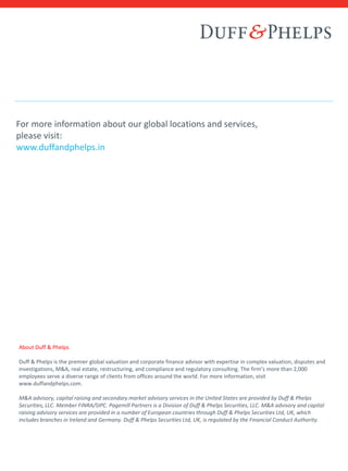 For more information about our global locations and services,
please visit:
www.duffandphelps.in
About Duff & Phelps
Duff & Phelps is the premier global valuation and corporate finance advisor with expertise in complex valuation, disputes and
investigations, M&A, real estate, restructuring, and compliance and regulatory consulting. The firm’s more than 2,000
employees serve a diverse range of clients from offices around the world. For more information, visit
www.duffandphelps.com.
M&A advisory, capital raising and secondary market advisory services in the United States are provided by Duff & Phelps
Securities, LLC. Member FINRA/SIPC. Pagemill Partners is a Division of Duff & Phelps Securities, LLC. M&A advisory and capital
raising advisory services are provided in a number of European countries through Duff & Phelps Securities Ltd, UK, which
includes branches in Ireland and Germany. Duff & Phelps Securities Ltd, UK, is regulated by the Financial Conduct Authority.
 