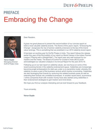 Duff & Phelps 3
PREFACE
Embracing the Change
Dear Readers,
It gives me great pleasure to present the second edition of our concise report on
India’s most valuable celebrity brands. The theme of this year’s report, “Embracing the
Change”, recognizes the rise of women celebrity endorsers to the top of the brand
value rankings. This is something that we predicted in our 2014 celebrity brand report.
It has been an exciting year for Duff & Phelps in India. This report follows the release
earlier this year of the third edition of our report on Brand Values in the Indian Premier
League ("Playing with a Straight Bat"). The report was very well received by our
readers and the media. The Board of Control for Cricket in India (BCCI) even
acknowledged our valuation analysis in its Annual Report for the year 2015-16.
Following up on our last report on celebrity values, we now focus on some of the
recent evolving trends in the celebrity endorsement space. Celebrities are increasingly
becoming angel ambassadors for start-ups under a co-ownership model, whereby the
celebrity co-owns a part of the business venture which he/she is promoting. Celebrities
are also leveraging their brands by venturing into related business areas as well as
extending their brands into unrelated businesses. In another recent trend, ecommerce
/ online companies flush with investor money have also started using celebrities in
their endorsement strategies to gain traction and mind-share.
We hope you find our analysis interesting and we look forward to your feedback.
Yours sincerely,
Varun Gupta
Varun Gupta
Managing Director
Duff & Phelps India
 