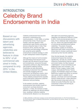 Duff & Phelps 5
INTRODUCTION
Celebrity Brand
Endorsements in India
Celebrity endorsement has become
pervasive in advertising and
communications. In the 1980s, a number
of brands like Vimal, Thums Up and
Gwalior used star appeal in their
advertising to gain traction among the
diverse consumer base in India. Fast
forward to 2016, and the new age
ecommerce and technology companies
are using the same celebrity
endorsement centered strategy in order
to gain widespread market recognition.
Although the means of communication
and advertising have become much
broader with the advent of social media
and smartphones, consumer-focused
companies continue to align themselves
with powerful celebrity brands.
Corporates are also demanding
increasing involvement from celebrities
and actively engaging with end
consumers via showroom events, store
launches and social media interaction.
These celebrity endorsements expedite
brand recall which influences customer
behaviour and purchasing.
In the western countries, celebrity
endorsements have limited impact on
consumers’ purchase decisions.
However, in India, the scenario is fairly
different as celebrities are almost idolized
here, resulting in effective celebrity
endorsements. Based on our discussions
with talent and advertising agencies,
celebrities are believed to feature in close
to 50%1 of all commercial ads aired in
India. This is relatively high compared to
the U.S. where only approximately 20%2
of commercial advertisements feature
celebrities. The power of popular
personalities creates an emotional
attachment with Indian consumers that
drives them to choose a particular brand
endorsed by their favorite celebrity.
Over the last decade, the celebrity
endorsement space has evolved
significantly, not only as a result of new
mediums of advertising (Internet, digital
and social media), but also because
“celebritydom” is now not limited to just
Bollywood stars and cricketers. The
Indian Premier League, Indian Super
League, International Premier Tennis
League, Pro-Kabaddi League and Indian
Badminton League have given us several
new sports stars in addition to our
Olympic, and Asian and Commonwealth
Games medal winners. Indian television
also has several rising stars who are
slowly but surely finding their way into
mainstream cinema and serving as
brand ambassadors.
Based on our
discussions with
talent and
advertising
agencies,
celebrities are
believed to
feature in close
to 50%1 of all
commercial ads
aired in India,
compared to only
20%2 in the
United States.
(1) Why celebrities in India have runaway success with brand endorsements, by The Financial Express
(2) The Economic Value of Celebrity Endorsements, by Anita Elberse and Jeroen Verleun, by The Journal of
Advertising Research
 