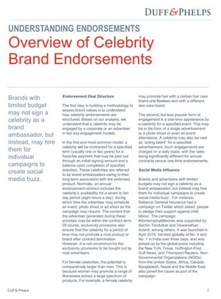 Duff & Phelps 7
UNDERSTANDING ENDORSEMENTS
Overview of Celebrity
Brand Endorsements
Endorsement Deal Structure
The first step in building a methodology to
assess brand values is to understand
how celebrity endorsements are
structured. Based on our analysis, we
understand that a celebrity may be
engaged by a corporate or an advertiser
in two key engagement models.
In the first and most common model, a
celebrity will be contracted for a specified
term (usually one or two years) for a
fixed-fee payment that may be paid out
through an initial signing amount and a
balance upon completion of specified
activities. These celebrities are referred
to as brand ambassadors owing to their
long-term association with the endorsed
product. Normally, an annual
endorsement contract includes the
celebrity’s availability for a seven to ten
day period (eight hours a day), during
which time the advertiser may schedule
an event, photo shoot or ad shoot as the
campaign may require. The content that
the advertiser generates during these
activities may be within the contract term.
Of course, exclusivity provisions also
ensure that the celebrity for a period of
time may not promote a rival product or
brand after contract termination.
However, it is not uncommon for the
exclusivity provisions to be bought out by
rival advertisers.
For female celebrities, the potential is
comparatively larger than men. This is
because women may promote a range of
likenesses across a large spectrum of
products. For example, a female celebrity
may promote hair with a certain hair care
brand and flawless skin with a different
skin care brand.
The second, but less popular form of
engagement is a one-time appearance by
a celebrity for a specified event. This may
be in the form of a single advertisement
or a photo shoot or even an event
attendance. A celebrity may also be cast
as “acting talent” for a specified
advertisement. Such engagements are
charged on a daily basis, with the rates
being significantly different for annual
contracts versus one-time endorsements.
Social Media Influence
Brands and advertisers with limited
budgets may not sign a celebrity as a
brand ambassador, but instead may hire
them for individual campaigns to create
social media buzz. For instance,
Reliance General Insurance had a
campaign on Twitter which asked people
to pledge their support against child
labour. The campaign
#dontemploylittleones was supported by
Sachin Tendulkar and Viswanathan
Anand, among others. It was launched in
April 2016, trended globally at No. 4 and
No. 1 in India over three days, and was
picked up by the global press including
the New York Times, Huffington Post,
Gulf News, and Thompson Reuters. Non-
Governmental Organizations (NGOs)
from the United States, Africa, Canada,
Bangladesh, Nepal and the Middle East
also joined the cause as part of the
campaign.
Brands with
limited budget
may not sign a
celebrity as a
brand
ambassador, but
instead, may hire
them for
individual
campaigns to
create social
media buzz.
 