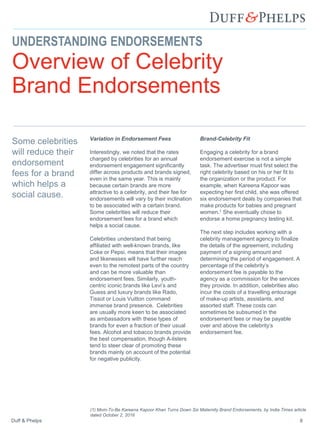 Duff & Phelps 8
Variation in Endorsement Fees
Interestingly, we noted that the rates
charged by celebrities for an annual
endorsement engagement significantly
differ across products and brands signed,
even in the same year. This is mainly
because certain brands are more
attractive to a celebrity, and their fee for
endorsements will vary by their inclination
to be associated with a certain brand.
Some celebrities will reduce their
endorsement fees for a brand which
helps a social cause.
Celebrities understand that being
affiliated with well-known brands, like
Coke or Pepsi, means that their images
and likenesses will have further reach
even to the remotest parts of the country
and can be more valuable than
endorsement fees. Similarly, youth-
centric iconic brands like Levi’s and
Guess and luxury brands like Rado,
Tissot or Louis Vuitton command
immense brand presence. Celebrities
are usually more keen to be associated
as ambassadors with these types of
brands for even a fraction of their usual
fees. Alcohol and tobacco brands provide
the best compensation, though A-listers
tend to steer clear of promoting these
brands mainly on account of the potential
for negative publicity.
Brand-Celebrity Fit
Engaging a celebrity for a brand
endorsement exercise is not a simple
task. The advertiser must first select the
right celebrity based on his or her fit to
the organization or the product. For
example, when Kareena Kapoor was
expecting her first child, she was offered
six endorsement deals by companies that
make products for babies and pregnant
women.1 She eventually chose to
endorse a home pregnancy testing kit.
The next step includes working with a
celebrity management agency to finalize
the details of the agreement, including
payment of a signing amount and
determining the period of engagement. A
percentage of the celebrity’s
endorsement fee is payable to the
agency as a commission for the services
they provide. In addition, celebrities also
incur the costs of a travelling entourage
of make-up artists, assistants, and
assorted staff. These costs can
sometimes be subsumed in the
endorsement fees or may be payable
over and above the celebrity’s
endorsement fee.
Some celebrities
will reduce their
endorsement
fees for a brand
which helps a
social cause.
UNDERSTANDING ENDORSEMENTS
Overview of Celebrity
Brand Endorsements
(1) Mom-To-Be Kareena Kapoor Khan Turns Down Six Maternity Brand Endorsements, by India Times article
dated October 2, 2016
 