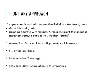 1.UNITARY APPROACH
IR is grounded in mutual co-operation, individual treatment, team
work and shared goals.
• Union co-operate with the mgt. & the mgt.’s right to manage is
accepted because there is no „ we they feeling‟
• Assumption: Common interest & promotion of harmony
• No strikes are there.
• It's a reactive IR strategy.
• They seek direct negotiations with employees.
 