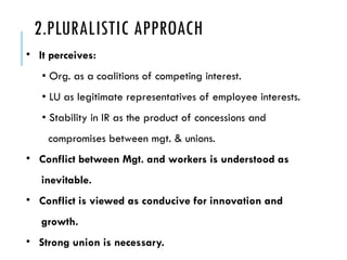 2.PLURALISTIC APPROACH
• It perceives:
• Org. as a coalitions of competing interest.
• LU as legitimate representatives of employee interests.
• Stability in IR as the product of concessions and
compromises between mgt. & unions.
• Conflict between Mgt. and workers is understood as
inevitable.
• Conflict is viewed as conducive for innovation and
growth.
• Strong union is necessary.
 