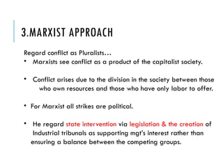 3.MARXIST APPROACH
Regard conflict as Pluralists…
• Marxists see conflict as a product of the capitalist society.
• Conflict arises due to the division in the society between those
who own resources and those who have only labor to offer.
• For Marxist all strikes are political.
• He regard state intervention via legislation & the creation of
Industrial tribunals as supporting mgt’s interest rather than
ensuring a balance between the competing groups.
 