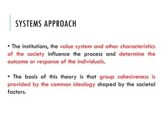 SYSTEMS APPROACH
• The institutions, the value system and other characteristics
of the society influence the process and determine the
outcome or response of the individuals.
• The basis of this theory is that group cohesiveness is
provided by the common ideology shaped by the societal
factors.
 