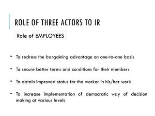 ROLE OF THREE ACTORS TO IR
Role of EMPLOYEES
• To redress the bargaining advantage on one-to-one basis
• To secure better terms and conditions for their members
• To obtain improved status for the worker in his/her work
• To increase implementation of democratic way of decision
making at various levels
 
