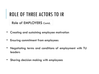 ROLE OF THREE ACTORS TO IR
Role of EMPLOYERS Contd.
• Creating and sustaining employee motivation
• Ensuring commitment from employees
• Negotiating terms and conditions of employment with TU
leaders
• Sharing decision making with employees
 
