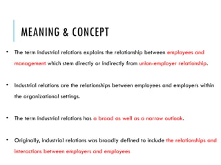 MEANING & CONCEPT
• The term industrial relations explains the relationship between employees and
management which stem directly or indirectly from union-employer relationship.
• Industrial relations are the relationships between employees and employers within
the organizational settings.
• The term industrial relations has a broad as well as a narrow outlook.
• Originally, industrial relations was broadly defined to include the relationships and
interactions between employers and employees
 