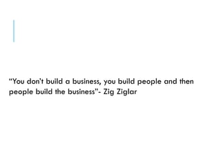 “You don’t build a business, you build people and then
people build the business”- Zig Ziglar
 