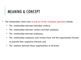 MEANING & CONCEPT
• The relationships which arise at and out of the workplace generally include:
• The relationships between individual workers,
• The relationships between workers and their employer,
• The relationships between employers,
• The relationships employers and workers have with the organizations formed
to promote their respective interests, and
• The relations between those organizations, at all levels.
 
